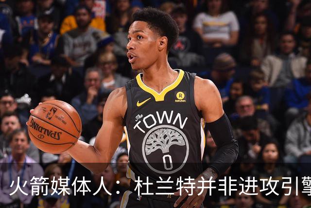 火箭媒体人：杜兰特并非进攻引擎 而申京具备成为争冠核心潜力
